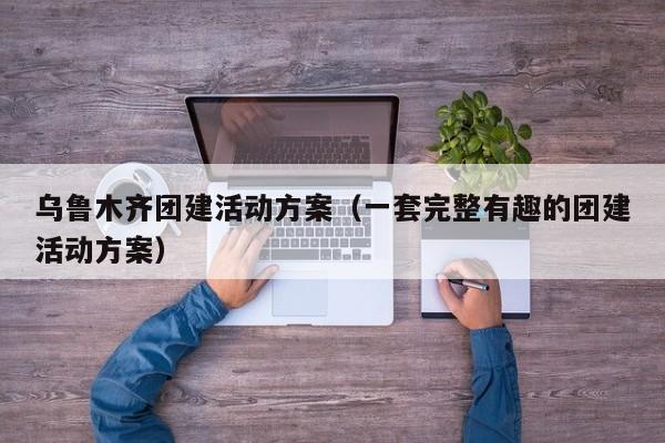 烏魯木齊團建活動方案(一套完整有趣的團建活動方案)