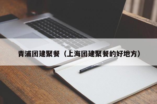 青浦團建聚餐(上海團建聚餐的好地方)