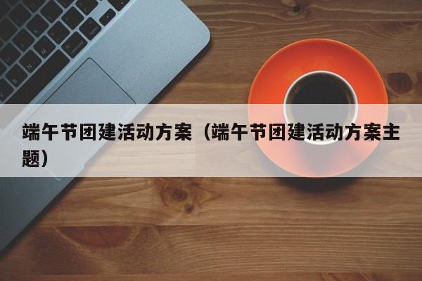 端午節(jié)團(tuán)建活動方案(端午節(jié)團(tuán)建活動方案主題)