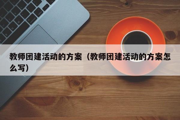 教師團建活動的方案(教師團建活動的方案怎么寫)