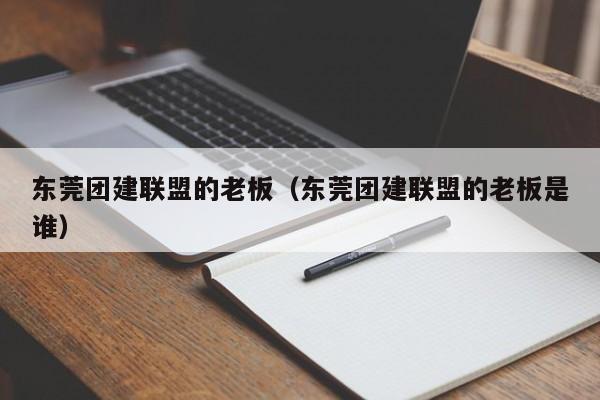 東莞團建聯盟的老板(東莞團建聯盟的老板是誰)
