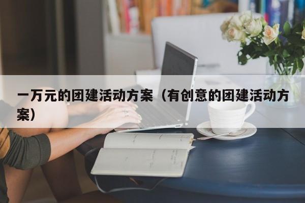 一萬元的團建活動方案(有創意的團建活動方案)