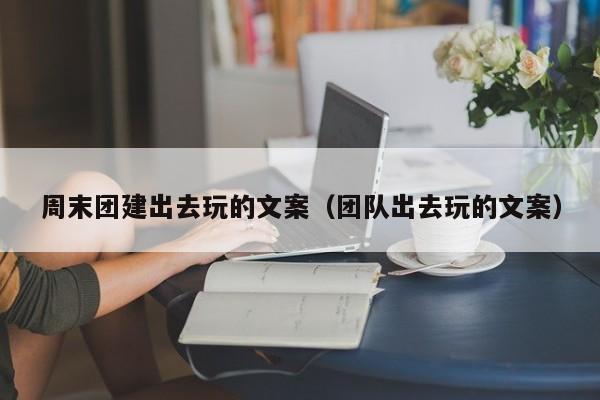 周末團(tuán)建出去玩的文案(團(tuán)隊(duì)出去玩的文案)