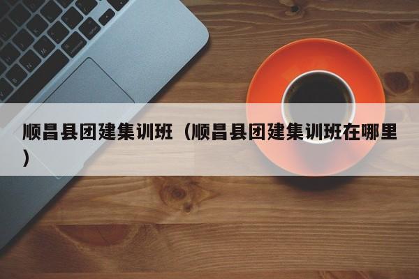 順昌縣團建集訓班(順昌縣團建集訓班在哪里)