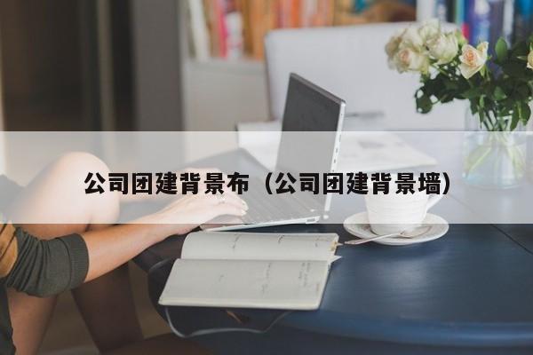 公司團(tuán)建背景布(公司團(tuán)建背景墻)