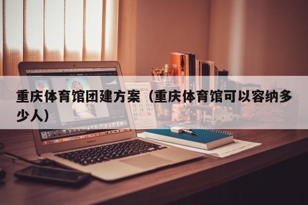 重慶體育館團建方案(重慶體育館可以容納多少人)