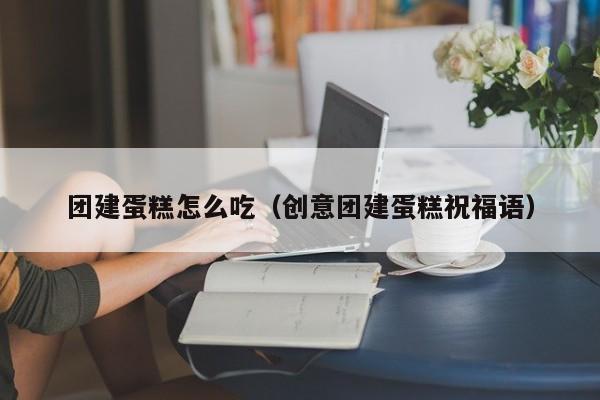 團建蛋糕怎么吃(創意團建蛋糕祝福語)