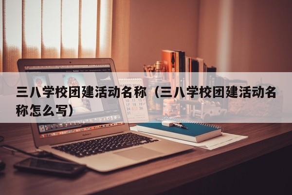三八學校團建活動名稱(三八學校團建活動名稱怎么寫)