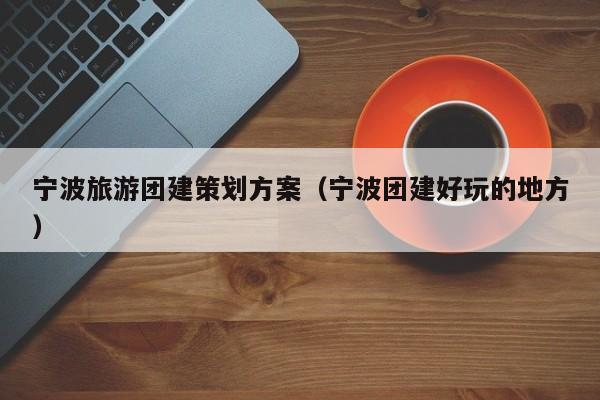寧波旅游團建策劃方案(寧波團建好玩的地方)