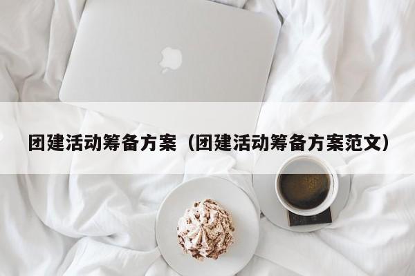 團建活動籌備方案(團建活動籌備方案范文)
