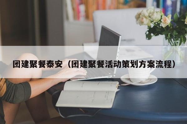 團(tuán)建聚餐泰安(團(tuán)建聚餐活動策劃方案流程)