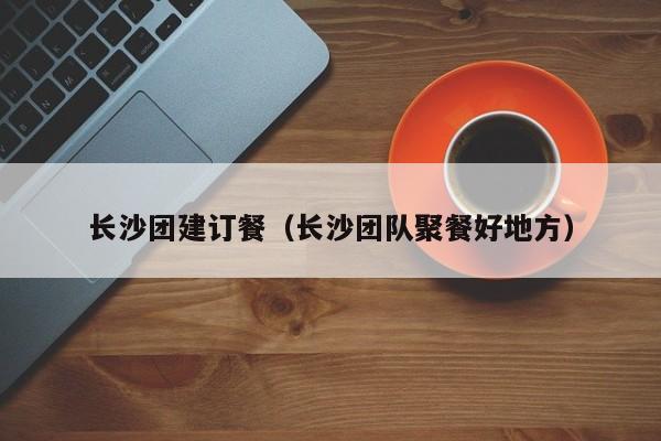 長沙團建訂餐(長沙團隊聚餐好地方)