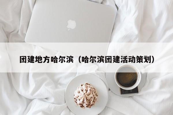 團(tuán)建地方哈爾濱(哈爾濱團(tuán)建活動策劃)
