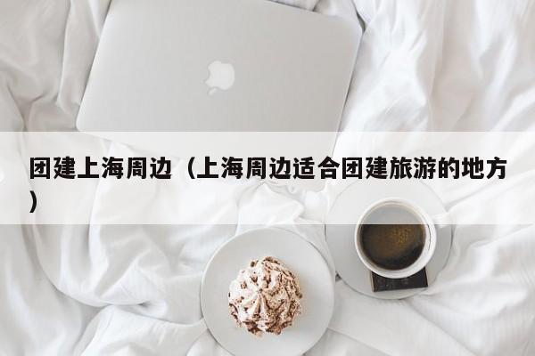 團建上海周邊(上海周邊適合團建旅游的地方)
