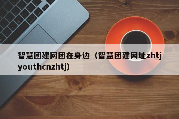 智慧團(tuán)建網(wǎng)團(tuán)在身邊(智慧團(tuán)建網(wǎng)址zhtjyouthcnzhtj)