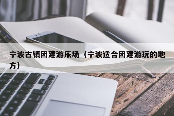寧波古鎮(zhèn)團建游樂場(寧波適合團建游玩的地方)