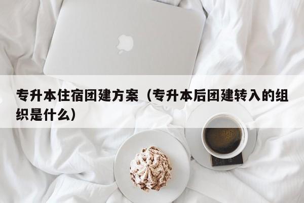 專升本住宿團建方案(專升本后團建轉入的組織是什么)