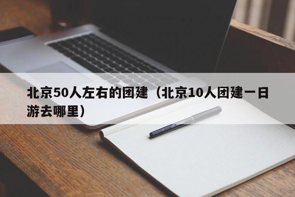北京50人左右的團(tuán)建(北京10人團(tuán)建一日游去哪里)