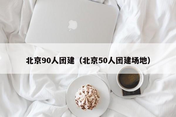 北京90人團建(北京50人團建場地)