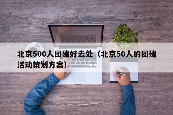北京500人團(tuán)建好去處(北京50人的團(tuán)建活動(dòng)策劃方案)