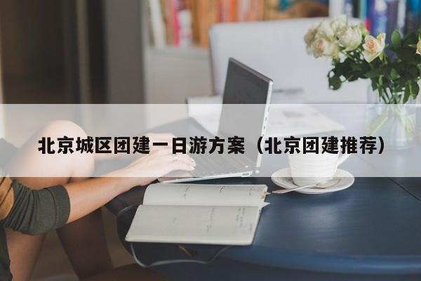 北京城區(qū)團(tuán)建一日游方案(北京團(tuán)建推薦)