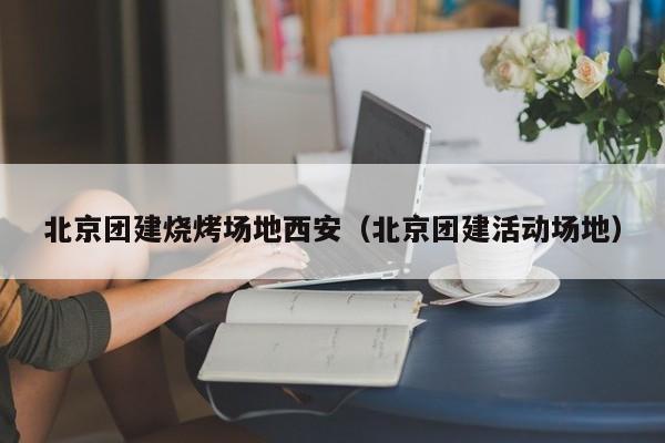 北京團建燒烤場地西安(北京團建活動場地)