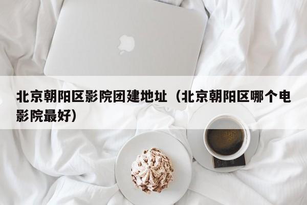 北京朝陽區(qū)影院團(tuán)建地址(北京朝陽區(qū)哪個電影院最好)