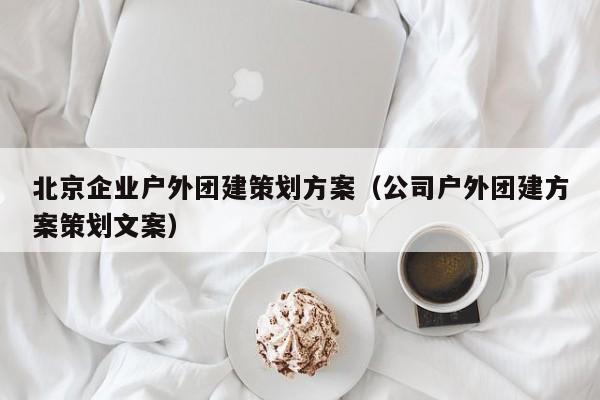 北京企業(yè)戶外團(tuán)建策劃方案(公司戶外團(tuán)建方案策劃文案)