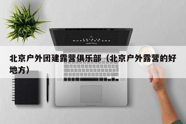 北京戶外團(tuán)建露營(yíng)俱樂(lè)部(北京戶外露營(yíng)的好地方)