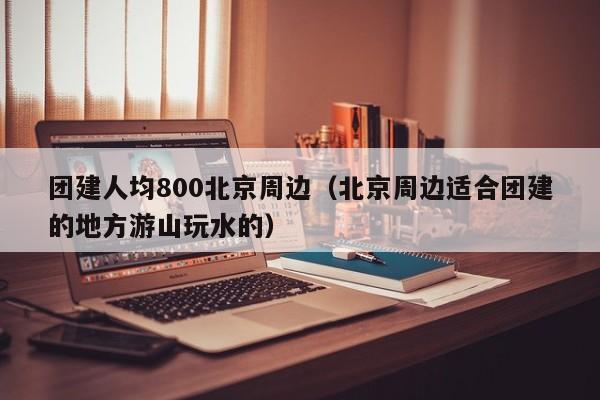 團(tuán)建人均800北京周邊(北京周邊適合團(tuán)建的地方游山玩水的)