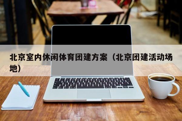 北京室內(nèi)休閑體育團建方案(北京團建活動場地)