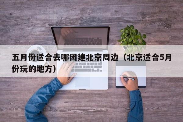 五月份適合去哪團(tuán)建北京周邊(北京適合5月份玩的地方)