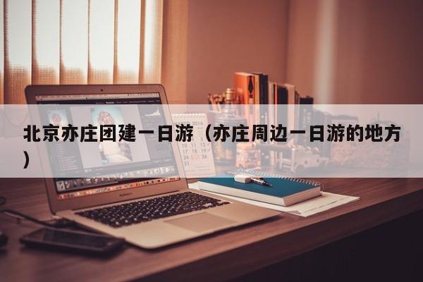 北京亦莊團建一日游(亦莊周邊一日游的地方)