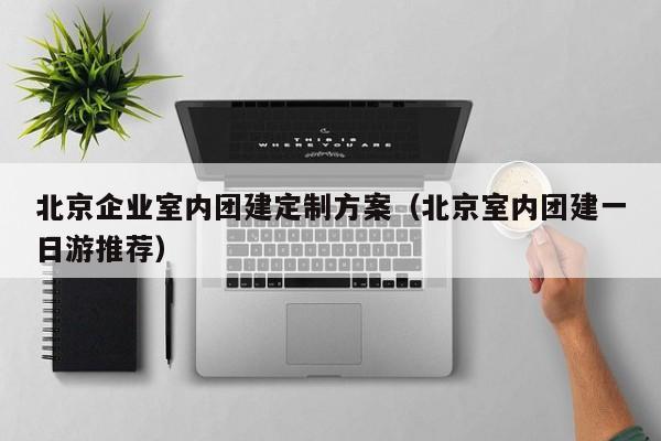 北京企業室內團建定制方案(北京室內團建一日游推薦)