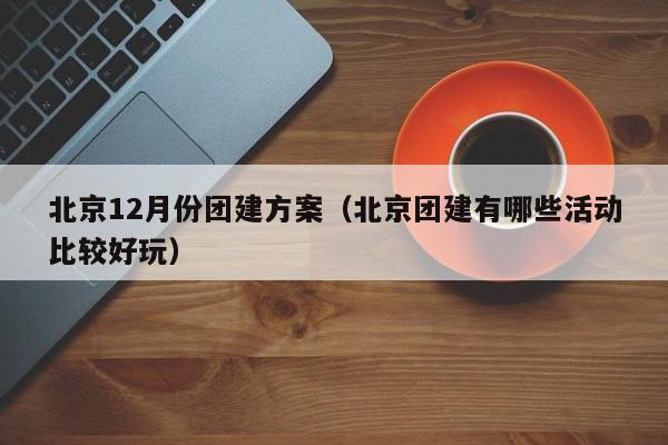 北京12月份團建方案(北京團建有哪些活動比較好玩)