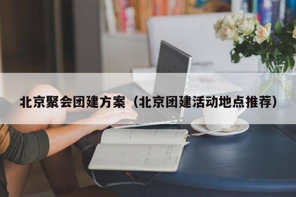 北京聚會團建方案(北京團建活動地點推薦)