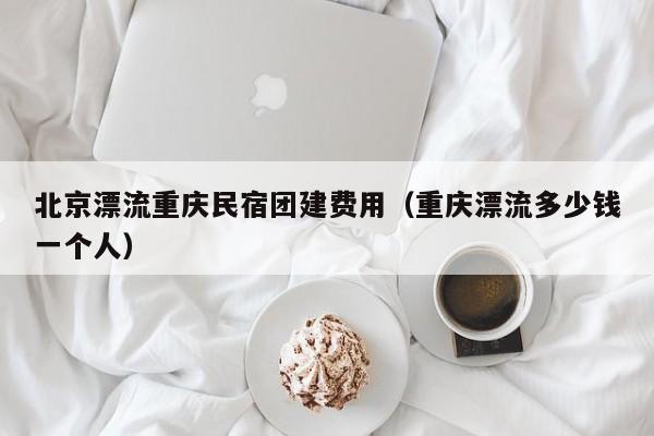 北京漂流重慶民宿團建費用(重慶漂流多少錢一個人)