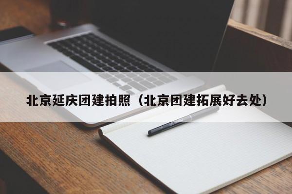 北京延慶團建拍照(北京團建拓展好去處)