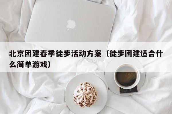 北京團建春季徒步活動方案(徒步團建適合什么簡單游戲)