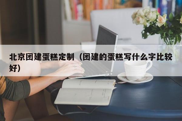 北京團建蛋糕定制(團建的蛋糕寫什么字比較好)