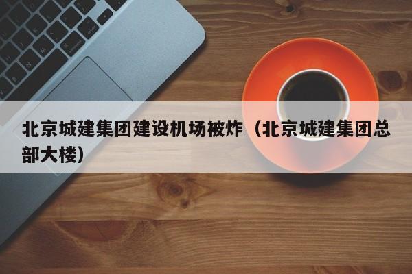 北京城建集團建設機場被炸(北京城建集團總部大樓)